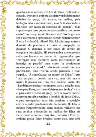 11
quanto a seus verdadeiros fins de lucro, edificação e
consolo. Portanto, embora estejam verdadeiramente
debaixo da graça, não sabem, ou melhor, pela
tentação, não a reconhecerão; mas “vão chorando o
dia todo, por causa da opressão do inimigo”. Mas
suponho que uma pobre pessoa considere um pouco
e não “receba a graça de Deus em vão”. Vocês gemem
sob a usurpação eopressão do pecado remanescente?
E este é o domínio disso? Não há diferença entre o
domínio do pecado e a tirania e usurpação do
pecado? O domínio é por causa do direito de
conquista ou sujeição. Há sobre ambos que o pecado
reina em homens carnais e não regenerados, que
“entregam seus membros como instrumentos de
injustiça ao pecado”; mas vocês “se consideram
mortos para o pecado”, não tendo alegria em sua
prevalência, mas tristeza sendo plantada a esse
respeito. “À semelhança da morte de Cristo”, que
“morreu para o pecado uma vez, mas não morre
mais”. O pecado não terá mais domínio sobre ele;
“Também considerai-vos mortos para o pecado, mas
vivospara Deus, por Jesus Cristo nosso Senhor” - isto
é, para estar debaixo da graça, para se colocar livre e
alegrementesob a conduta e domínio de Jesus Cristo,
e para acompanhar uma luta contínua e oposição
contra o poder predominante do pecado. De fato, o
pecado frequentemente: como inimigo vigilante, faz
seus assaltos e incursões no melhor dos filhos de
Deus, como aconteceu com Davi, Ezequias e Pedro; e
embora possa fazer brechas sobre eles, não terá
 