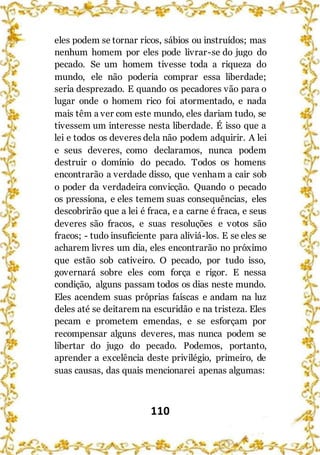 110
eles podem se tornar ricos, sábios ou instruídos; mas
nenhum homem por eles pode livrar-se do jugo do
pecado. Se um homem tivesse toda a riqueza do
mundo, ele não poderia comprar essa liberdade;
seria desprezado. E quando os pecadores vão para o
lugar onde o homem rico foi atormentado, e nada
mais têm a ver com este mundo, eles dariam tudo, se
tivessem um interesse nesta liberdade. É isso que a
lei e todos os deveres dela não podem adquirir. A lei
e seus deveres, como declaramos, nunca podem
destruir o domínio do pecado. Todos os homens
encontrarão a verdade disso, que venham a cair sob
o poder da verdadeira convicção. Quando o pecado
os pressiona, e eles temem suas consequências, eles
descobrirão que a lei é fraca, e a carne é fraca, e seus
deveres são fracos, e suas resoluções e votos são
fracos; - tudo insuficiente para aliviá-los. E se eles se
acharem livres um dia, eles encontrarão no próximo
que estão sob cativeiro. O pecado, por tudo isso,
governará sobre eles com força e rigor. E nessa
condição, alguns passam todos os dias neste mundo.
Eles acendem suas próprias faíscas e andam na luz
deles até se deitarem na escuridão e na tristeza. Eles
pecam e prometem emendas, e se esforçam por
recompensar alguns deveres, mas nunca podem se
libertar do jugo do pecado. Podemos, portanto,
aprender a excelência deste privilégio, primeiro, de
suas causas, das quais mencionarei apenas algumas:
 