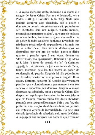 111
1. A causa meritória desta liberdade é a morte e o
sangue de Jesus Cristo. Por isso é declarado, em 1
Pedro 1: 18,19; 1 Coríntios 6:20, 7:23. Nada mais
poderia comprar essa liberdade. Sob o poder e
domínio do pecado nós estávamos e não poderíamos
ser libertados sem um resgate. "Cristo morreu,
ressuscitou e penetrou os céus", para que ele pudesse
ser nosso Senhor, Romanos 14:9, eassim nos libertar
do poder de todos os outros senhores. É verdade que
não houve resgatedevidoao pecado ou a Satanás que
foi o autor dele. Eles seriam destronados ou
destruídos por um ato de poder. Tanto o diabo
quanto o pecado, que é sua obra, devem ser
“destruídos”, não apaziguados, Hebreus 2:14; 1 João
3: 8. Mas “a força do pecado é a lei” (1 Coríntios
15:56); isto é, através da justa sentença de Deus,
fomos mantidos pela lei, tão nociva ao poder de
condenação do pecado. Daquela lei não poderíamos
ser livrados, senão por esse preço e resgate. Duas
coisas, portanto, seguem: (1) Aqueles que vivem em
pecado, que voluntariamente permanecem em seu
serviço, e suportam seu domínio, lançam o maior
desprezo na sabedoria, amor e graça de Cristo. Eles
desprezam aquilo que lhe custou tanto; eles julgam
que ele fez uma compra muito tola desta liberdade
para nós com seu querido sangue. Seja o que for, eles
preferem a satisfação atual de suas luxúrias perante
ele. Este é o veneno da incredulidade. Há nele uma
elevada ignorância da sabedoria e do amor de Cristo.
A linguagem dos corações dos homens que vivem no
 