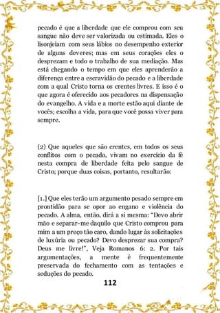 112
pecado é que a liberdade que ele comprou com seu
sangue não deve ser valorizada ou estimada. Eles o
lisonjeiam com seus lábios no desempenho exterior
de alguns deveres; mas em seus corações eles o
desprezam e todo o trabalho de sua mediação. Mas
está chegando o tempo em que eles aprenderão a
diferença entre a escravidão do pecado e a liberdade
com a qual Cristo torna os crentes livres. E isso é o
que agora é oferecido aos pecadores na dispensação
do evangelho. A vida e a morte estão aqui diante de
vocês; escolha a vida, para que você possa viver para
sempre.
(2) Que aqueles que são crentes, em todos os seus
conflitos com o pecado, vivam no exercício da fé
nesta compra de liberdade feita pelo sangue de
Cristo; porque duas coisas, portanto, resultarão:
[1.] Que eles terão um argumento pesado sempre em
prontidão para se opor ao engano e violência do
pecado. A alma, então, dirá a si mesma: “Devo abrir
mão e separar-me daquilo que Cristo comprou para
mim a um preço tão caro, dando lugar às solicitações
de luxúria ou pecado? Devo desprezar sua compra?
Deus me livre!”, Veja Romanos 6: 2. Por tais
argumentações, a mente é frequentemente
preservada do fechamento com as tentações e
seduções do pecado.
 