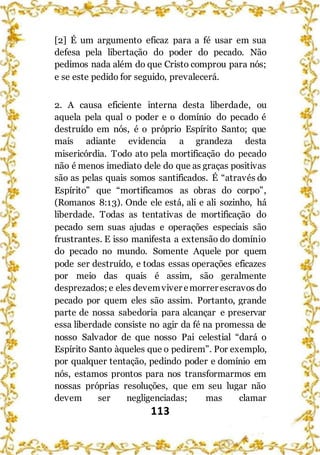 113
[2] É um argumento eficaz para a fé usar em sua
defesa pela libertação do poder do pecado. Não
pedimos nada além do que Cristo comprou para nós;
e se este pedido for seguido, prevalecerá.
2. A causa eficiente interna desta liberdade, ou
aquela pela qual o poder e o domínio do pecado é
destruído em nós, é o próprio Espírito Santo; que
mais adiante evidencia a grandeza desta
misericórdia. Todo ato pela mortificação do pecado
não é menos imediato dele do que as graças positivas
são as pelas quais somos santificados. É “através do
Espírito” que “mortificamos as obras do corpo”,
(Romanos 8:13). Onde ele está, ali e ali sozinho, há
liberdade. Todas as tentativas de mortificação do
pecado sem suas ajudas e operações especiais são
frustrantes. E isso manifesta a extensão do domínio
do pecado no mundo. Somente Aquele por quem
pode ser destruído, e todas essas operações eficazes
por meio das quais é assim, são geralmente
desprezados; e eles devemviver emorrer escravos do
pecado por quem eles são assim. Portanto, grande
parte de nossa sabedoria para alcançar e preservar
essa liberdade consiste no agir da fé na promessa de
nosso Salvador de que nosso Pai celestial “dará o
Espírito Santo àqueles que o pedirem”. Por exemplo,
por qualquer tentação, pedindo poder e domínio em
nós, estamos prontos para nos transformarmos em
nossas próprias resoluções, que em seu lugar não
devem ser negligenciadas; mas clamar
 