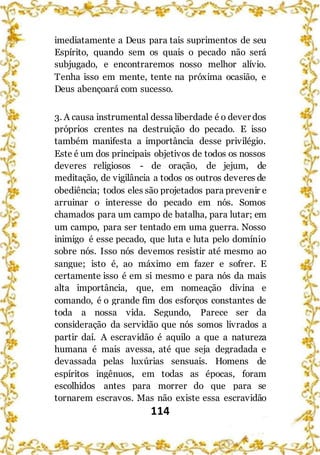 114
imediatamente a Deus para tais suprimentos de seu
Espírito, quando sem os quais o pecado não será
subjugado, e encontraremos nosso melhor alívio.
Tenha isso em mente, tente na próxima ocasião, e
Deus abençoará com sucesso.
3. A causa instrumental dessa liberdade é o dever dos
próprios crentes na destruição do pecado. E isso
também manifesta a importância desse privilégio.
Este é um dos principais objetivos de todos os nossos
deveres religiosos - de oração, de jejum, de
meditação, de vigilância a todos os outros deveres de
obediência; todos eles são projetados para prevenir e
arruinar o interesse do pecado em nós. Somos
chamados para um campo de batalha, para lutar; em
um campo, para ser tentado em uma guerra. Nosso
inimigo é esse pecado, que luta e luta pelo domínio
sobre nós. Isso nós devemos resistir até mesmo ao
sangue; isto é, ao máximo em fazer e sofrer. E
certamente isso é em si mesmo e para nós da mais
alta importância, que, em nomeação divina e
comando, é o grande fim dos esforços constantes de
toda a nossa vida. Segundo, Parece ser da
consideração da servidão que nós somos livrados a
partir daí. A escravidão é aquilo a que a natureza
humana é mais avessa, até que seja degradada e
devassada pelas luxúrias sensuais. Homens de
espíritos ingênuos, em todas as épocas, foram
escolhidos antes para morrer do que para se
tornarem escravos. Mas não existe essa escravidão
 