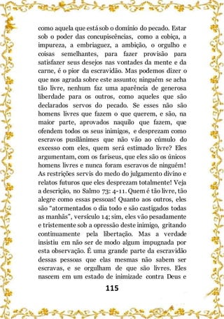 115
como aquela que estásob o domínio do pecado. Estar
sob o poder das concupiscências, como a cobiça, a
impureza, a embriaguez, a ambição, o orgulho e
coisas semelhantes, para fazer provisão para
satisfazer seus desejos nas vontades da mente e da
carne, é o pior da escravidão. Mas podemos dizer o
que nos agrada sobre este assunto; ninguém se acha
tão livre, nenhum faz uma aparência de generosa
liberdade para os outros, como aqueles que são
declarados servos do pecado. Se esses não são
homens livres que fazem o que querem, e são, na
maior parte, aprovados naquilo que fazem, que
ofendem todos os seus inimigos, e desprezam como
escravos pusilânimes que não vão ao cúmulo do
excesso com eles, quem será estimado livre? Eles
argumentam, com os fariseus, que eles são os únicos
homens livres e nunca foram escravos de ninguém!
As restrições servis do medo do julgamento divino e
relatos futuros que eles desprezam totalmente! Veja
a descrição, no Salmo 73: 4-11. Quem é tão livre, tão
alegre como essas pessoas! Quanto aos outros, eles
são “atormentados o dia todo e são castigados todas
as manhãs”, versículo 14; sim, eles vão pesadamente
e tristemente sob a opressão deste inimigo, gritando
continuamente pela libertação. Mas a verdade
insistiu em não ser de modo algum impugnada por
esta observação. É uma grande parte da escravidão
dessas pessoas que elas mesmas não sabem ser
escravas, e se orgulham de que são livres. Eles
nascem em um estado de inimizade contra Deus e
 