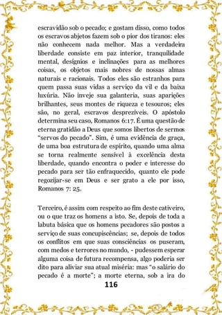 116
escravidão sob o pecado; e gostam disso, como todos
os escravos abjetos fazem sob o pior dos tiranos: eles
não conhecem nada melhor. Mas a verdadeira
liberdade consiste em paz interior, tranquilidade
mental, desígnios e inclinações para as melhores
coisas, os objetos mais nobres de nossas almas
naturais e racionais. Todos eles são estranhos para
quem passa suas vidas a serviço da vil e da baixa
luxúria. Não inveje sua galanteria, suas aparições
brilhantes, seus montes de riqueza e tesouros; eles
são, no geral, escravos desprezíveis. O apóstolo
determina seu caso, Romanos 6:17. É uma questãode
eterna gratidão a Deus que somos libertos de sermos
“servos do pecado”. Sim, é uma evidência de graça,
de uma boa estrutura de espírito, quando uma alma
se torna realmente sensível à excelência desta
liberdade, quando encontra o poder e interesse do
pecado para ser tão enfraquecido, quanto ele pode
regozijar-se em Deus e ser grato a ele por isso,
Romanos 7: 25.
Terceiro, é assim com respeito ao fim deste cativeiro,
ou o que traz os homens a isto. Se, depois de toda a
labuta básica que os homens pecadores são postos a
serviço de suas concupiscências; se, depois de todos
os conflitos em que suas consciências os puseram,
com medos e terrores nomundo, - pudessem esperar
alguma coisa de futura recompensa, algo poderia ser
dito para aliviar sua atual miséria: mas “o salário do
pecado é a morte”; a morte eterna, sob a ira do
 