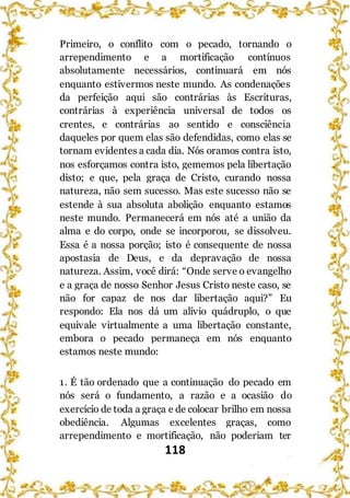 118
Primeiro, o conflito com o pecado, tornando o
arrependimento e a mortificação contínuos
absolutamente necessários, continuará em nós
enquanto estivermos neste mundo. As condenações
da perfeição aqui são contrárias às Escrituras,
contrárias à experiência universal de todos os
crentes, e contrárias ao sentido e consciência
daqueles por quem elas são defendidas, como elas se
tornam evidentes a cada dia. Nós oramos contra isto,
nos esforçamos contra isto, gememos pela libertação
disto; e que, pela graça de Cristo, curando nossa
natureza, não sem sucesso. Mas este sucesso não se
estende à sua absoluta abolição enquanto estamos
neste mundo. Permanecerá em nós até a união da
alma e do corpo, onde se incorporou, se dissolveu.
Essa é a nossa porção; isto é consequente de nossa
apostasia de Deus, e da depravação de nossa
natureza. Assim, você dirá: “Onde serve o evangelho
e a graça de nosso Senhor Jesus Cristo neste caso, se
não for capaz de nos dar libertação aqui?” Eu
respondo: Ela nos dá um alívio quádruplo, o que
equivale virtualmente a uma libertação constante,
embora o pecado permaneça em nós enquanto
estamos neste mundo:
1. É tão ordenado que a continuação do pecado em
nós será o fundamento, a razão e a ocasião do
exercício de toda a graça e de colocar brilho em nossa
obediência. Algumas excelentes graças, como
arrependimento e mortificação, não poderiam ter
 
