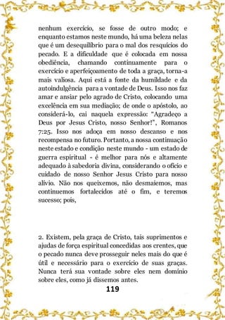 119
nenhum exercício, se fosse de outro modo; e
enquanto estamos neste mundo, há uma beleza nelas
que é um desequilíbrio para o mal dos resquícios do
pecado. E a dificuldade que é colocada em nossa
obediência, chamando continuamente para o
exercício e aperfeiçoamento de toda a graça, torna-a
mais valiosa. Aqui está a fonte da humildade e da
autoindulgência para a vontade de Deus. Isso nos faz
amar e ansiar pelo agrado de Cristo, colocando uma
excelência em sua mediação; de onde o apóstolo, ao
considerá-lo, cai naquela expressão: “Agradeço a
Deus por Jesus Cristo, nosso Senhor!”, Romanos
7:25. Isso nos adoça em nosso descanso e nos
recompensa no futuro. Portanto, a nossa continuação
neste estado e condição neste mundo - um estado de
guerra espiritual - é melhor para nós e altamente
adequado à sabedoria divina, considerando o ofício e
cuidado de nosso Senhor Jesus Cristo para nosso
alívio. Não nos queixemos, não desmaiemos, mas
continuemos fortalecidos até o fim, e teremos
sucesso; pois,
2. Existem, pela graça de Cristo, tais suprimentos e
ajudas de força espiritual concedidas aos crentes, que
o pecado nunca deve prosseguir neles mais do que é
útil e necessário para o exercício de suas graças.
Nunca terá sua vontade sobre eles nem domínio
sobre eles, como já dissemos antes.
 