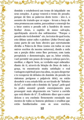 12
domínio e estabelecerá um trono de iniquidade em
seus corações. A graça vencerá o trono do pecado;
porque de fato as palavras deste texto - isto é, o
assunto do tratado que se segue - levam a força de
uma promessa aos santos, paraanimar e encorajá-los
a lutar contra o pecado sob a bandeira de nosso
Senhor Jesus, o capitão de nosso salvação,
aperfeiçoada através dos sofrimentos: “Porque o
pecado não terádomínio” etc. Aotratar de qual texto,
este último autor culto e piedoso (John Owen) agiu
como parte de um bom obreiro que corretamente
dividiu a Palavra de Deus (como em todos os seus
outros escritos da mesma natureza), dando a cada
um a porção deles como lhes pertence, com tanta
perspicácia e demonstração, que se, leitor cristão,
você permitir um pouco de tempo e esforço para ler,
meditar, e digerir bem, as verdades aqui colocadas
diante de ti, através da bênção do Deus de toda a
graça, tu encontrarás muita satisfação e real
vantagem espiritual para tua alma, ou para despertar
e te recuperar de debaixo do domínio do pecado (os
sintomas perigosos e palpáveis dele), ou então
descobrir o seu estado feliz ao ser tirado de "debaixo
da lei", e trazido sob o domínio da "graça", pelo qual
tu podes assumir grande encorajamento para
prosseguir mais alegremente em "correr a corrida
que está diante de ti”. É suficiente dizer que o autor
deixou o seu encômio firmemente enraizado nas
mentes de todos os homens piedosos e eruditos que
estão familiarizados com os seus escritos,
 