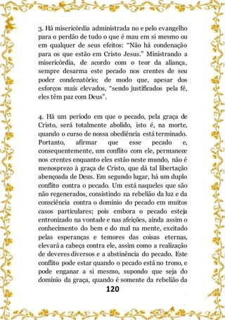120
3. Há misericórdia administrada no e pelo evangelho
para o perdão de tudo o que é mau em si mesmo ou
em qualquer de seus efeitos: “Não há condenação
para os que estão em Cristo Jesus.” Ministrando a
misericórdia, de acordo com o teor da aliança,
sempre desarma este pecado nos crentes de seu
poder condenatório; de modo que, apesar dos
esforços mais elevados, “sendo justificados pela fé,
eles têm paz com Deus”.
4. Há um período em que o pecado, pela graça de
Cristo, será totalmente abolido, isto é, na morte,
quando o curso de nossa obediência está terminado.
Portanto, afirmar que esse pecado e,
consequentemente, um conflito com ele, permanece
nos crentes enquanto eles estão neste mundo, não é
menosprezo à graça de Cristo, que dá tal libertação
abençoada de Deus. Em segundo lugar, há um duplo
conflito contra o pecado. Um está naqueles que são
não regenerados, consistindo na rebelião da luz e da
consciência contra o domínio do pecado em muitos
casos particulares; pois embora o pecado esteja
entronizado na vontade e nas afeições, ainda assim o
conhecimento do bem e do mal na mente, excitado
pelas esperanças e temores das coisas eternas,
elevará a cabeça contra ele, assim como a realização
de deveres diversos e a abstinência do pecado. Este
conflito pode estar quando o pecado está no trono, e
pode enganar a si mesmo, supondo que seja do
domínio da graça, quando é somente da rebelião da
 