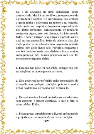 121
luz e da acusação de uma consciência ainda
desmotivada. Mas há um conflito com o pecado onde
a graça tem o domínio e é entronizada; pois embora
a graça tenha a soberania na mente e no coração,
ainda assim os resquícios do pecado, especialmente
nos afetos corruptos, continuamente se rebelarão
contra ela. Agora, este, nós dizemos, é o interesse de
todos, a saber, indagar de que tipo é o pecado com o
qual entram em conflito. Se for do primeiro tipo, eles
ainda podem estar sob o domínio do pecado; se deste
último, eles estão livres dele. Portanto, enquanto a
mente éduvidosa neste caso eindeterminada, muitas
consequências más ficarão perplexas com ela. Eu
mencionarei algumas delas:
1. Tal alma não pode ter paz sólida, porque não tem
satisfação no estado a que ela pertence.
2. Não pode receber refrigério pelas consolações do
evangelho em qualquer condição, pois seus medos
justos do domínio do pecado irão derrotá-la.
3. Ele será morto e formal em todos os seus deveres,
sem coragem e prazer espiritual, o que o fará se
cansar deles. Então,
4. Toda a graça, especialmente a fé, seráenfraquecida
e prejudicada continuamente sob esta condição.
 