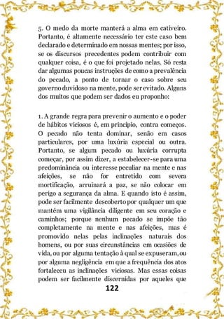 122
5. O medo da morte manterá a alma em cativeiro.
Portanto, é altamente necessário ter este caso bem
declarado e determinado em nossas mentes; por isso,
se os discursos precedentes podem contribuir com
qualquer coisa, é o que foi projetado nelas. Só resta
dar algumas poucas instruções de como a prevalência
do pecado, a ponto de tornar o caso sobre seu
governoduvidoso na mente, pode ser evitado. Alguns
dos muitos que podem ser dados eu proponho:
1. A grande regra para prevenir o aumento e o poder
de hábitos viciosos é, em princípio, contra começos.
O pecado não tenta dominar, senão em casos
particulares, por uma luxúria especial ou outra.
Portanto, se algum pecado ou luxúria corrupta
começar, por assim dizer, a estabelecer-se para uma
predominância ou interesse peculiar na mente e nas
afeições, se não for entretido com severa
mortificação, arruinará a paz, se não colocar em
perigo a segurança da alma. E quando isto é assim,
pode ser facilmente descobertopor qualquer um que
mantém uma vigilância diligente em seu coração e
caminhos; porque nenhum pecado se impõe tão
completamente na mente e nas afeições, mas é
promovido nelas pelas inclinações naturais dos
homens, ou por suas circunstâncias em ocasiões de
vida, ou por alguma tentação à qual se expuseram,ou
por alguma negligência em que a frequência dos atos
fortaleceu as inclinações viciosas. Mas essas coisas
podem ser facilmente discernidas por aqueles que
 