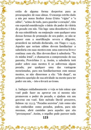 123
estão de alguma forma despertos para as
preocupações de suas almas. O encargo estrito dado
a nós por nosso Senhor Jesus Cristo “vigiar” e “o
sábio”, “acima de tudo, para guardar o coração”, têm
em especial consideração o início do poder de vitória
do pecado em nós. Tão logo uma descoberta é feita
de sua coincidência ou conjunção com qualquer uma
dessas formas de promoção de seu poder, se não se
opuser com a mortificação severa e diligente,
procederá no método declarado, em Tiago 1: 14,15.
Aqueles que seriam sábios devem familiarizar a
sabedoria em suas mentes com uma conversa livre e
contínua com ela. Eles devem dizer à sabedoria: "Tu
és minha irmã", e chamarem a compreensão de sua
parenta, Provérbios 7: 4. Assim, a sabedoria terá
poder sobre suas mentes E se sofrermos algum
pecado, por qualquer uma das vantagens
mencionadas, para nos familiarizarmos com nossas
mentes, se não dissermos a ela: “Ide daqui”, na
primeira aparição de sua atividade na mente para ter
poder em nós, - isto o levará ao trono.
2. Indague cuidadosamente e veja se tais coisas que
você pode fazer ou aprovar em si mesmo não
promovem o poder do pecado, e ajudam em seu
governo em você. Este método David prescreve,
Salmos 19: 12,13. “Pecados secretos”, tais como não
são conhecidos como pecados, podem, para nós
mesmos, abrir caminho para aqueles que são
“presunçosos”. Assim, o orgulho pode parecer nada
 