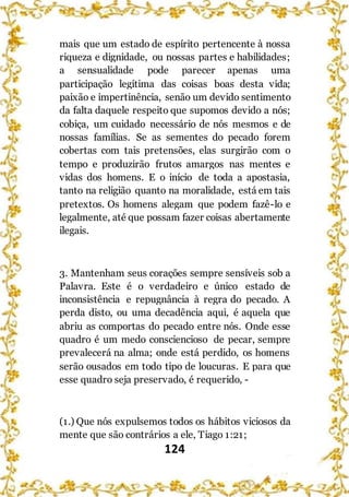 124
mais que um estado de espírito pertencente à nossa
riqueza e dignidade, ou nossas partes e habilidades;
a sensualidade pode parecer apenas uma
participação legítima das coisas boas desta vida;
paixão e impertinência, senão um devido sentimento
da falta daquele respeito que supomos devido a nós;
cobiça, um cuidado necessário de nós mesmos e de
nossas famílias. Se as sementes do pecado forem
cobertas com tais pretensões, elas surgirão com o
tempo e produzirão frutos amargos nas mentes e
vidas dos homens. E o início de toda a apostasia,
tanto na religião quanto na moralidade, está em tais
pretextos. Os homens alegam que podem fazê-lo e
legalmente, até que possam fazer coisas abertamente
ilegais.
3. Mantenham seus corações sempre sensíveis sob a
Palavra. Este é o verdadeiro e único estado de
inconsistência e repugnância à regra do pecado. A
perda disto, ou uma decadência aqui, é aquela que
abriu as comportas do pecado entre nós. Onde esse
quadro é um medo consciencioso de pecar, sempre
prevalecerá na alma; onde está perdido, os homens
serão ousados em todo tipo de loucuras. E para que
esse quadro seja preservado, é requerido, -
(1.) Que nós expulsemos todos os hábitos viciosos da
mente que são contrários a ele, Tiago 1:21;
 