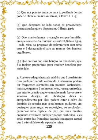 125
(2) Que nos preservemos de uma experiência de seu
poder e eficácia em nossas almas, 1 Pedro 2: 1-3;
(3) Que deixemos de lado todos os preconceitos
contra aqueles que o dispensam, Gálatas 4:16;
(4) Que mantenhamos o coração sempre humilde,
em que somente é a condição ensinável, Salmo 25: 9,
- cada coisa na pregação da palavra vem com uma
cruz e é desagradável para as mentes dos homens
orgulhosos;
(5.) Que oremos por uma bênção no ministério, que
é a melhor preparação para receber benefício por
meio dele.
4. Abster-sedaquelapaz de espírito que é consistente
com qualquer pecado conhecido. Os homens podem
ter frequentes surpresas em pecados conhecidos,
mas se, enquanto é assim com eles, recusarem toda a
paz interior, senão a que vem pelos mais fervorosos e
sinceros desejos de libertação deles e
arrependimento por eles, podem estar a salvo do
domínio do pecado; mas se os homens puderem, em
quaisquer esperanças, ou suposições, ou resoluções,
preservar uma espécie de paz em suas mentes
enquanto vivem em qualquer pecado conhecido, eles
estão perto das fronteiras daquela segurança carnal
que é o território onde o pecado reina.
 