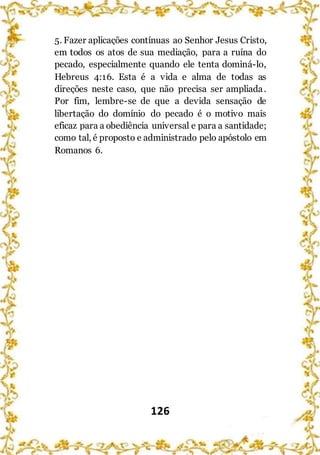 126
5. Fazer aplicações contínuas ao Senhor Jesus Cristo,
em todos os atos de sua mediação, para a ruína do
pecado, especialmente quando ele tenta dominá-lo,
Hebreus 4:16. Esta é a vida e alma de todas as
direções neste caso, que não precisa ser ampliada.
Por fim, lembre-se de que a devida sensação de
libertação do domínio do pecado é o motivo mais
eficaz para a obediência universal e para a santidade;
como tal, é proposto e administrado pelo apóstolo em
Romanos 6.
 