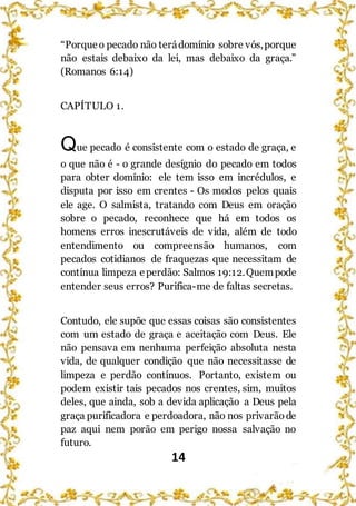 14
“Porqueo pecado não terádomínio sobre vós,porque
não estais debaixo da lei, mas debaixo da graça.”
(Romanos 6:14)
CAPÍTULO 1.
Que pecado é consistente com o estado de graça, e
o que não é - o grande desígnio do pecado em todos
para obter domínio: ele tem isso em incrédulos, e
disputa por isso em crentes - Os modos pelos quais
ele age. O salmista, tratando com Deus em oração
sobre o pecado, reconhece que há em todos os
homens erros inescrutáveis de vida, além de todo
entendimento ou compreensão humanos, com
pecados cotidianos de fraquezas que necessitam de
contínua limpeza eperdão: Salmos 19:12.Quempode
entender seus erros? Purifica-me de faltas secretas.
Contudo, ele supõe que essas coisas são consistentes
com um estado de graça e aceitação com Deus. Ele
não pensava em nenhuma perfeição absoluta nesta
vida, de qualquer condição que não necessitasse de
limpeza e perdão contínuos. Portanto, existem ou
podem existir tais pecados nos crentes, sim, muitos
deles, que ainda, sob a devida aplicação a Deus pela
graça purificadora e perdoadora, não nos privarãode
paz aqui nem porão em perigo nossa salvação no
futuro.
 