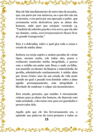 15
Mas ele fala imediatamente de outro tipo de pecados,
que, em parte por sua natureza, ou o que eles são em
si mesmos, e em parte por sua operação e poder, que
certamente serão destrutivos para as almas dos
homens, onde quer que estejam: versículo 13,
“Também da soberba guarda o teu servo, que ela não
me domine; então, serei irrepreensívele ficarei livre
de grande transgressão.”
Esta é a dobradiça sobre a qual gira toda a causa e
estado de minha alma:
Embora eu esteja sujeito a muitos pecados de vários
tipos, mesmo assim, sob todos eles, posso e
realmente mantenho minha integridade, e pactuo
com a retidão em andar com Deus; e onde eu falho,
sou mantido ao alcance da limpeza e misericórdia do
perdão, administrado continuamente à minha alma
por Jesus Cristo: mas há um estado de vida neste
mundo no qual o pecado tem domínio sobre a alma
agindo presunçosamente, com integridade e
liberdade de condenar e culpar são inconsistentes.
Este estado, portanto, que sozinho é eternamente
ruinoso para as almas dos homens, ele deprecia com
toda seriedade, e devemos orar para ser guardados e
preservados dele.
Aquilo pelo que ele tão fervorosamente ora, o
apóstolo nas palavras do texto promete a todos os
 