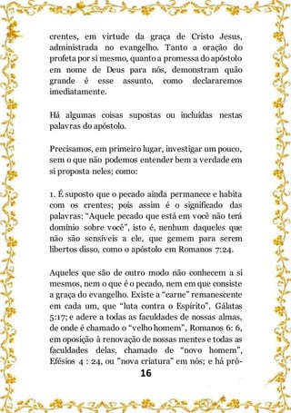 16
crentes, em virtude da graça de Cristo Jesus,
administrada no evangelho. Tanto a oração do
profeta por si mesmo, quantoa promessa doapóstolo
em nome de Deus para nós, demonstram quão
grande é esse assunto, como declararemos
imediatamente.
Há algumas coisas supostas ou incluídas nestas
palavras do apóstolo.
Precisamos, em primeiro lugar, investigar um pouco,
sem o que não podemos entender bem a verdade em
si proposta neles; como:
1. É suposto que o pecado ainda permanece e habita
com os crentes; pois assim é o significado das
palavras: “Aquele pecado que está em você não terá
domínio sobre você”, isto é, nenhum daqueles que
não são sensíveis a ele, que gemem para serem
libertos disso, como o apóstolo em Romanos 7:24.
Aqueles que são de outro modo não conhecem a si
mesmos, nem o que é o pecado, nem em que consiste
a graça do evangelho. Existe a “carne” remanescente
em cada um, que “luta contra o Espírito”, Gálatas
5:17; e adere a todas as faculdades de nossas almas,
de onde é chamado o “velhohomem”, Romanos 6: 6,
em oposição à renovação de nossas mentes e todas as
faculdades delas, chamado de “novo homem”,
Efésios 4 : 24, ou "nova criatura" em nós; e há pró-
 