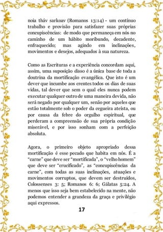 17
noia tháv sarkoav (Romanos 13:14) - um contínuo
trabalho e provisão para satisfazer suas próprias
concupiscências: de modo que permaneça em nós no
caminho de um hábito moribundo, decadente,
enfraquecido; mas agindo em inclinações,
movimentos e desejos, adequados à sua natureza.
Como as Escrituras e a experiência concordam aqui,
assim, uma suposição disso é a única base de toda a
doutrina da mortificação evangélica. Que isto é um
dever que incumbe aos crentes todos os dias de suas
vidas, tal dever que sem o qual eles nunca podem
executar qualquer outrode uma maneira devida, não
será negado por qualquer um, senão por aqueles que
estão totalmente sob o poder da cegueira ateísta, ou
por causa da febre do orgulho espiritual, que
perderam a compreensão de sua própria condição
miserável, e por isso sonham com a perfeição
absoluta.
Agora, o primeiro objeto apropriado dessa
mortificação é esse pecado que habita em nós. É a
“carne” que deve ser “mortificada”, o “velhohomem”
que deve ser “crucificado”, as “concupiscências da
carne”, com todas as suas inclinações, atuações e
movimentos corruptos, que devem ser destruídos,
Colossenses 3: 5; Romanos 6: 6; Gálatas 5:24. A
menos que isso seja bem estabelecido na mente, não
podemos entender a grandeza da graça e privilégio
aqui expressos.
 