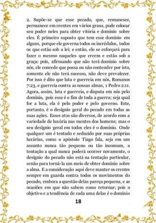 18
2. Supõe-se que esse pecado, que, remanesce,
permanece em crentes em vários graus, pode colocar
seu poder neles para obter vitória e domínio sobre
eles. É primeiro suposto que tem esse domínio em
alguns, porque ele governa todos os incrédulos, todos
os que estão sob a lei; e então, ele se esforçará para
fazer o mesmo naqueles que creem e estão sob a
graça: pois, afirmando que não terá domínio sobre
nós, ele concede que possa ou não contender por isto,
somente ele não terá sucesso, não deve prevalecer.
Por isso é dito que luta e guerreia em nós, Romanos
7:23, e guerreia contra as nossas almas, 1 Pedro 2:11.
Agora, assim, luta e guerreia, e disputa em nós pelo
domínio, pois esse é o fim de toda a guerra; seja qual
for a luta, ela é pelo poder e pelo governo. Este,
portanto, é o desígnio geral do pecado em todas as
suas ações. Esses atos são diversos, de acordo com a
variedade de luxúria nas mentes dos homens; mas o
seu desígnio geral em todos eles é o domínio. Onde
qualquer um é tentado e seduzido por suas próprias
luxúrias, como o apóstolo Tiago fala, seja em um
assunto nunca tão pequeno ou tão incomum, a
tentação a qual nunca poderá ocorrer novamente, o
desígnio do pecado não está na tentação particular,
senão para torná-la um meio de obter domínio sobre
a alma. E a consideração aqui deve manter os crentes
sempre em guarda contra todos os movimentos do
pecado, embora a questão delas pareça pequena, e as
ocasiões em que não sabem como retornar; pois o
objetivo e a tendência de cada uma delas é o domínio
 