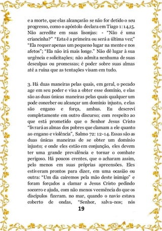 19
e a morte, que elas alcançarão se não for detido o seu
progresso, como o apóstolo declara em Tiago 1:14,15.
Não acredite em suas lisonjas: - “Não é uma
criancinha?” “Esta é a primeira ou será a última vez;”
“Ela requer apenas um pequeno lugar na mente e nos
afetos”; “Ela não irá mais longe.” Não dê lugar à sua
urgência e solicitações; não admita nenhuma de suas
desculpas ou promessas; é poder sobre suas almas
até a ruína que as tentações visam em tudo.
3. Há duas maneiras pelas quais, em geral, o pecado
age em seu poder e visa a obter esse domínio, e elas
são as duas únicas maneiras pelas quais qualquer um
pode conceber ou alcançar um domínio injusto, eelas
são engano e força, ambas. Eu descrevi
completamente em outro discurso; com respeito ao
que está prometido que o Senhor Jesus Cristo
“livraráas almas dos pobres que clamam a ele quanto
ao engano e violência”, Salmo 72: 12-14. Essas são as
duas únicas maneiras de se obter um domínio
injusto; e onde eles estão em conjunção, eles devem
ter uma grande prevalência e tornar o combate
perigoso. Há poucos crentes, que o acharam assim,
pelo menos em suas próprias apreensões. Eles
estiveram prontos para dizer, em uma ocasião ou
outra: “Um dia cairemos pela mão deste inimigo” e
foram forçados a clamar a Jesus Cristo pedindo
socorro e ajuda, com não menos veemência do que os
discípulos fizeram. no mar, quando o navio estava
coberto de ondas, “Senhor, salva-nos; nós
 