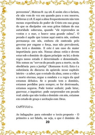 20
perecemos”, Mateus 8: 24-26. E assim eles o fariam,
ele não vem de vez em quando para o seu socorro,
Hebreus 2:18. E aqui a alma frequentementenão tem
menos experiência do poder de Cristo em sua graça
do que os discípulos em seus gritos tinham de sua
autoridade soberana, quando “ele repreendeu os
ventos e o mar, e houve uma grande calma”. O
pecado é aquilo que temos aqui contra nós, embora
permaneça em nós, embora ele contenda pelo
governo por engano e força, mas não prevalecerá,
não terá o domínio. E este é um caso do maior
importância para nós. Nossas almas estão e devem
estar sob o domínio de algum princípio ou lei; e desta
regra nosso estado é determinado e denominado.
Nós somos ou “servos do pecado para a morte, ou da
obediência para a justiça” (Romanos 6:16). Esta é a
substância do discurso do apóstolo nesse capítulo
inteiro - a saber, que o estado da alma, como a vida e
a morte eternas, segue a conduta e a regra da qual
estamos debaixo. Se o pecado tem o domínio,
estamos perdidos para sempre; se for destronado,
estamos seguros. Pode tentar seduzir; pode lutar,
guerrear, e inquietar; pode surpreender em pecado
real: ainda que não tenha o domínio em nós, estamos
em estado de graça e aceitação com Deus.
CAPÍTULO 2.
As indagações para entender o texto proposto - O
primeiro a ser falado, ou seja, o que é domínio do
 