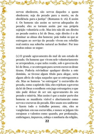22
servos obedecem, são servos daqueles a quem
obedecem; seja do pecado para a morte, ou da
obediência para a justiça” (Romanos 6: 16). E assim
é. Os homens são assim os servos adequados do
pecado; eles se tornam assim por sua própria
sujeição voluntária a ele. Mas isto não dá um direito
ao pecado contra a lei de Deus, cujo direito é o de
dominar as almas dos homens; pois todos os que se
entregam ao serviço do pecado vivem em rebelião
real contra sua soberba natural ao Senhor: Por isso
muitas coisas se segue:
(1) O grande agravamento do mal de um estado de
pecado. Os homens que vivem nele voluntariamente
se arrependem, o que neles reside, sob o governo da
lei de Deus, e se entregam para serem escravos desse
tirano. Poderia reivindicar qualquer direito a este
domínio, se tivesse algum título para alegar, seria
algum alívio de culpa naqueles que se entregassem a
ele. Mas os homens “se entregam” à escravidão do
pecado, como oapóstolo fala; eles rejeitam ogoverno
da lei de Deus eescolhem estejugo estrangeiro; o que
não pode deixar de ser um agravamento do seu
pecado e miséria. Mas assim é que a maior parte dos
homens se manifesta visível e abertamente como
servos e escravos do pecado. Eles usam seu uniforme
e fazem todo o trabalho penoso; sim, eles se
vangloriam em sua escravidão, e nunca se julgam tão
corajosos e valentes como quando, por profanação,
embriaguez, impureza, cobiça e zombaria da religião,
 