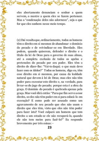 23
eles abertamente denunciam o senhor a quem
servem, o mestre a quem eles se fazem pertencer.
Mas a “condenação deles não adormece”, seja o que
for que eles sonhem nesse meio tempo.
(2) Daí resultaque, ordinariamente, todos os homens
têm o direito em si mesmos de abandonar o domínio
do pecado e de reivindicar-se em liberdade. Eles
podem, quando quiserem, defender o direito e o
título da lei de Deus para o governo de suas almas,
até a completa exclusão de todos os apelos e
pretensões do pecado por seu poder. Eles têm o
direito de dizer-lhe: “Vai-te daqui; o que mais devo
fazer com os ídolos?” Todos os homens, digo eu, têm
esse direito em si mesmos, por causa da lealdade
natural que devem à lei de Deus; mas eles não têm
poder para executar este direito e, na verdade, para
livrar-se do jugo do pecado; porque esta é a obra da
graça. O domínio do pecado é quebrado apenas pela
graça. Mas você dirá então: “Paraque fim serveaesse
direito, seeles não têm poder em si para colocá-lo em
execução? E como pode ser acusado como um
agravamento de seu pecado que eles não usam o
direito que eles têm, visto que eles não têm poder
para fazer isto? Você culpará um homem que tem
direito a um estado se ele não recuperá-lo, quando
ele não tem meios para fazê-lo?” Eu respondo
brevemente por três coisas: -
 