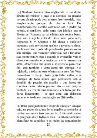 24
[1.] Nenhum homem vivo negligencia o uso deste
direito de rejeitar o jugo e o domínio do pecado
porque ele não pode de si mesmo fazer uso dele, mas
simplesmente porque ele não o fará. Ele
voluntariamente escolhe continuar sob o poder do
pecado, e considera tudo como seu inimigo que o
libertaria: “A mente carnal é inimizade contra Deus,
pois não é sujeita à lei de Deus, nem pode ser”,
Romanos 8: 7. Quando a lei chega a qualquer
momento para reivindicar sua luta egovernar a alma,
um homem sob opoder do pecado olha para ela como
seu inimigo, que vem perturbar sua paz e fortalece
sua mente contra ela; e quando o evangelho vem e
oferece o caminho e os meios para o livramento da
alma, oferecendo sua ajuda e assistência para esse
fim, isso também é visto como um inimigo, e é
rejeitado, e todas as suas ofertas para esse fim. Veja
Provérbios 1: 24-31; João 3:19 Esta, então, é a
condição de todo aquele que permanece sob o
domínio do pecado: ele escolhe o que fazer; ele
continua nesse estado por um ato de sua própria
vontade; ele revela uma inimizade em tudo que lhe
daria livramento; - o que será um doloroso
agravamento de sua condenação no último dia.
[2] Deus pode justamente exigir de qualquer um que
seja, no poder da graça do evangelho capacitá-los a
realizar e cumprir isso; porque isto é oferecido a eles
na pregação disto todos os dias. E embora saibamos
identificar os caminhos e os meios da comunicação
 