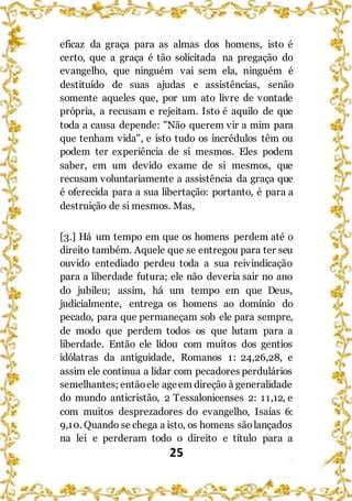 25
eficaz da graça para as almas dos homens, isto é
certo, que a graça é tão solicitada na pregação do
evangelho, que ninguém vai sem ela, ninguém é
destituído de suas ajudas e assistências, senão
somente aqueles que, por um ato livre de vontade
própria, a recusam e rejeitam. Isto é aquilo de que
toda a causa depende: "Não querem vir a mim para
que tenham vida", e isto tudo os incrédulos têm ou
podem ter experiência de si mesmos. Eles podem
saber, em um devido exame de si mesmos, que
recusam voluntariamente a assistência da graça que
é oferecida para a sua libertação: portanto, é para a
destruição de si mesmos. Mas,
[3.] Há um tempo em que os homens perdem até o
direito também. Aquele que se entregou para ter seu
ouvido entediado perdeu toda a sua reivindicação
para a liberdade futura; ele não deveria sair no ano
do jubileu; assim, há um tempo em que Deus,
judicialmente, entrega os homens ao domínio do
pecado, para que permaneçam sob ele para sempre,
de modo que perdem todos os que lutam para a
liberdade. Então ele lidou com muitos dos gentios
idólatras da antiguidade, Romanos 1: 24,26,28, e
assim ele continua a lidar com pecadores perdulários
semelhantes; entãoele ageem direção à generalidade
do mundo anticristão, 2 Tessalonicenses 2: 11,12, e
com muitos desprezadores do evangelho, Isaías 6:
9,10. Quando se chega a isto, os homens sãolançados
na lei e perderam todo o direito e título para a
 