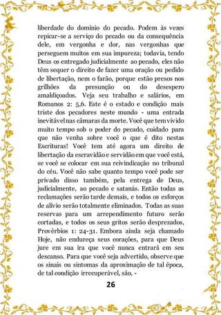 26
liberdade do domínio do pecado. Podem às vezes
repicar-se a serviço do pecado ou da consequência
dele, em vergonha e dor, nas vergonhas que
perseguem muitos em sua impureza; todavia, tendo
Deus os entregado judicialmente ao pecado, eles não
têm sequer o direito de fazer uma oração ou pedido
de libertação, nem o farão, porque estão presos nos
grilhões da presunção ou do desespero
amaldiçoados. Veja seu trabalho e salários, em
Romanos 2: 5,6. Este é o estado e condição mais
triste dos pecadores neste mundo - uma entrada
inevitávelnas câmaras da morte. Você que temvivido
muito tempo sob o poder do pecado, cuidado para
que não venha sobre você o que é dito nestas
Escrituras! Você tem até agora um direito de
libertação da escravidãoe servidãoem que você está,
se você se colocar em sua reivindicação no tribunal
do céu. Você não sabe quanto tempo você pode ser
privado disso também, pela entrega de Deus,
judicialmente, ao pecado e satanás. Então todas as
reclamações serão tarde demais, e todos os esforços
de alívio serão totalmente eliminados. Todas as suas
reservas para um arrependimento futuro serão
cortadas, e todos os seus gritos serão desprezados,
Provérbios 1: 24-31. Embora ainda seja chamado
Hoje, não endureça seus corações, para que Deus
jure em sua ira que você nunca entrará em seu
descanso. Para que você seja advertido, observe que
os sinais ou sintomas da aproximação de tal época,
de tal condição irrecuperável, são, -
 