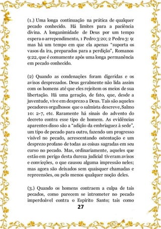 27
(1.) Uma longa continuação na prática de qualquer
pecado conhecido. Há limites para a paciência
divina. A longanimidade de Deus por um tempo
espera o arrependimento, 1 Pedro3:20; 2 Pedro3: 9:
mas há um tempo em que ela apenas “suporta os
vasos da ira, preparados para a perdição”, Romanos
9:22, que é comumente após uma longa permanência
em pecado conhecido.
(2) Quando as condenações foram digeridas e os
avisos desprezados. Deus geralmente não lida assim
com os homens até que eles rejeitem os meios de sua
libertação. Há uma geração, de fato, que, desde a
juventude, vive em desprezo a Deus. Tais são aqueles
pecadores orgulhosos que o salmista descreve,Salmo
10: 2-7, etc. Raramente há sinais do advento do
decreto contra esse tipo de homem. As evidências
aparentes disso são a “adição da embriaguez à sede”,
um tipo de pecado para outro, fazendo um progresso
visível no pecado, acrescentando ostentação e um
desprezo profano de todas as coisas sagradas em seu
curso no pecado. Mas, ordinariamente, aqueles que
estão em perigo desta dureza judicial tiveram avisos
e convicções, o que causou alguma impressão neles;
mas agora são deixados sem quaisquer chamadas e
repreensões, ou pelo menos qualquer noção deles.
(3.) Quando os homens contraem a culpa de tais
pecados, como parecem se intrometer no pecado
imperdoável contra o Espírito Santo; tais como
 