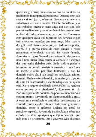 29
quem ele governa; mas todos os fins do domínio do
pecado são maus para os pecadores. O pecado em sua
regra vai ser justo, oferecer diversas vantagens e
satisfações em suas mentes. Eles terão salário pelo
seu trabalho, prazer e lucro virão por ele; sim, sob
pretextos diversos, prometer-lhes-á descanso eterno
no final de tudo, pelo menos, para que não fracassem
com qualquer coisa que façam no seu serviço. E por
tais meios os mantém em segurança. Mas todo o
desígnio real disso, aquilo que, em todo o seu poder,
opera, é a eterna ruína de suas almas; e esses
pecadores entenderão quando for tarde demais,
Jeremias 2: 13,19. Segundo, este domínio do pecado
não é uma mera força contra a vontade e o esforço
dos que estão debaixo dele. Onde todo o poder e
interesse do pecado consistem em colocar uma força
na mente e alma por suas tentações, e não há
domínio sobre ele. Pode deixá-los perplexos, não os
domina. Onde ele tem domínio, tem a força e o poder
de uma lei nas vontades e mentes daqueles em quem
está. Nisto requer obediência a ele, e eles “se rendem
como servos para obedecê-lo”, Romanos 6: 16.
Portanto, para estedomínio do pecado é necessário o
consentimento da vontade em alguma medida egrau.
A constante relutância e conquista prevalecente da
vontade contra ele derrota seu título como governo e
domínio, como o apóstolo declara em geral no
próximo capítulo. A vontade é a faculdade soberana
e poder da alma; qualquer que seja o princípio que
nela atue e a determine, tem o governo. Não obstante
 
