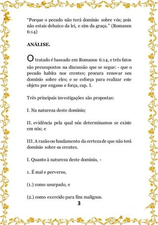 3
“Porque o pecado não terá domínio sobre vós; pois
não estais debaixo da lei, e sim da graça.” (Romanos
6:14)
ANÁLISE.
Otratado é baseado em Romanos 6:14, e três fatos
são pressupostos na discussão que se segue: - que o
pecado habita nos crentes; procura renovar seu
domínio sobre eles; e se esforça para realizar este
objeto por engano e força, cap. I.
Três principais investigações são propostas:
I. Na natureza deste domínio;
II. evidência pela qual nós determinamos se existe
em nós; e
III.A razãoou fundamento da certezade que não terá
domínio sobre os crentes.
I. Quanto à natureza deste domínio, -
1. É mal e perverso,
(1.) como usurpado, e
(2.) como exercido para fins malignos.
 
