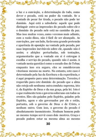 30
a luz e a convicção, a determinação do todo, como
dever e pecado, está no poder da vontade. Se a
vontade de pecar for tirada, o pecado não pode ter
domínio. Aqui está a sabedoria: aquele que pode
distinguir entre as impressões do pecado sobre ele e
o domínio do pecado nele está no caminho da paz.
Mas isso muitas vezes, como veremos mais adiante,
com a razão disso, não é fácil de ser alcançado. As
convicções, por um lado, farãouma grande pretensão
e aparência de oposição na vontade pelo pecado, por
suas impressões inevitáveis sobre ele, quando não é
assim; e afeições perturbadas, sob tentações,
argumentarão que a vontade em si é entregue à
escolha e serviço do pecado, quando não é assim. A
vontade nesta questãoé como o escudo dos de Tebas;
enquanto isso era seguro, eles se consideravam
vitoriosos mesmo na morte. No entanto, este caso é
determinado pela luz da Escritura e da experiência, e
é aqui proposto para uma determinação. Terceiro, é
requerido para este domínio do pecado que a alma
não esteja sob nenhuma outra conduta suprema, isto
é, da Espírito de Deus e da sua graça, pela lei. Isto é
o que realmente tem o governosoberano em todos os
crentes. Eles são guiados pelo Espírito, guiados pelo
Espírito, agem e são governados por ele e estão,
portanto, sob o governo de Deus e de Cristo, e
nenhum outro. Com isso, o governo do pecado é
absolutamente inconsistente. Nenhum homem pode
ao mesmo tempo servir esses dois mestres. Graça e
pecado podem estar na mesma alma ao mesmo
 