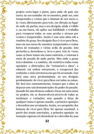 32
projeta certo lugar e porto, para onde ele guia seu
curso; no seu caminho ele se encontra, pode ser, com
tempestades e ventos que o afastam de seu curso e,
às vezes, diretamente para trás, em direção ao lugar
de onde ele partiu; mas o seu desígnio ainda é válido
e, na sua busca, ele aplica sua habilidade e trabalho
para recuperar todas as suas perdas e atrasos por
ventos e tempestades. Assim é com uma alma sob a
conduta da graça. Seu desígnio fixo é viver paraDeus,
mas em seu curso ele encontra tempestades e ventos
fortes de tentações e vários ardis do pecado. Isto
perturba-o, desordena-o, leva-o para trás às vezes,
como se fosse tomar um rumo contrário, e retornar à
costa do pecado de onde partiu. Mas onde a graça
tem o domínio e a conduta, ela resistirá a todas essas
oposições e obstruções; ela “restaurará a alma”, a
colocará em ordem novamente, a recuperará das
confusões e más estruturasem que foi arrastada. Isso
dará uma nova predominância ao seu desígnio
predominante de viver para Deus em todas as coisas.
Ele fará isso constantemente, sempre que a alma se
deparar com tais demonstrações do poder do pecado.
Quando há uma firmeza radical e força em uma causa
ou projeto, ela se desenvolverá através de todas as
mudanças e variações; mas quando a força de
qualquer causa é apenas ocasião, a primeira oposição
e desordem nos arruinarão. Assim, seo propósito dos
homens de viver para Deus for apenas ocasional, a
partir das atuais convicções, a primeira oposição ou
tentação vigorosa irá desordená-lo e derrubá-lo; mas
 