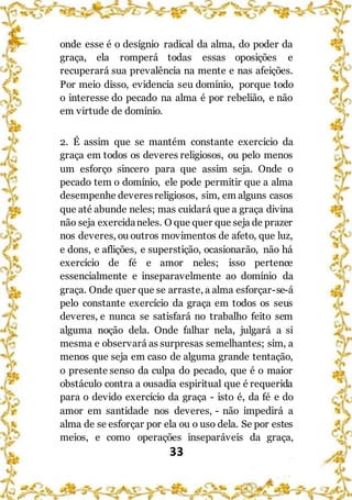 33
onde esse é o desígnio radical da alma, do poder da
graça, ela romperá todas essas oposições e
recuperará sua prevalência na mente e nas afeições.
Por meio disso, evidencia seu domínio, porque todo
o interesse do pecado na alma é por rebelião, e não
em virtude de domínio.
2. É assim que se mantém constante exercício da
graça em todos os deveres religiosos, ou pelo menos
um esforço sincero para que assim seja. Onde o
pecado tem o domínio, ele pode permitir que a alma
desempenhe deveresreligiosos, sim, em alguns casos
que até abunde neles; mas cuidará que a graça divina
não seja exercidaneles. O que quer que seja de prazer
nos deveres, ou outros movimentos de afeto, que luz,
e dons, e aflições, e superstição, ocasionarão, não há
exercício de fé e amor neles; isso pertence
essencialmente e inseparavelmente ao domínio da
graça. Onde quer que se arraste, a alma esforçar-se-á
pelo constante exercício da graça em todos os seus
deveres, e nunca se satisfará no trabalho feito sem
alguma noção dela. Onde falhar nela, julgará a si
mesma e observará as surpresas semelhantes; sim, a
menos que seja em caso de alguma grande tentação,
o presente senso da culpa do pecado, que é o maior
obstáculo contra a ousadia espiritual que é requerida
para o devido exercício da graça - isto é, da fé e do
amor em santidade nos deveres, - não impedirá a
alma de se esforçar por ela ou o uso dela. Se por estes
meios, e como operações inseparáveis da graça,
 