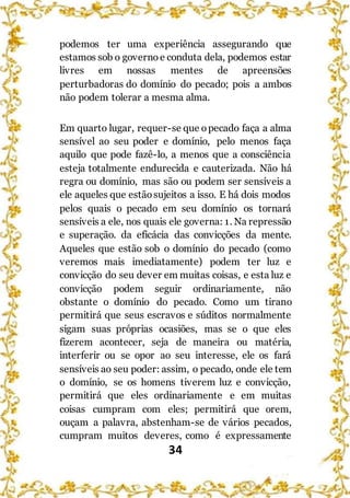 34
podemos ter uma experiência assegurando que
estamos sob o governo e conduta dela, podemos estar
livres em nossas mentes de apreensões
perturbadoras do domínio do pecado; pois a ambos
não podem tolerar a mesma alma.
Em quarto lugar, requer-se que opecado faça a alma
sensível ao seu poder e domínio, pelo menos faça
aquilo que pode fazê-lo, a menos que a consciência
esteja totalmente endurecida e cauterizada. Não há
regra ou domínio, mas são ou podem ser sensíveis a
ele aqueles que estãosujeitos a isso. E há dois modos
pelos quais o pecado em seu domínio os tornará
sensíveis a ele, nos quais ele governa: 1. Na repressão
e superação. da eficácia das convicções da mente.
Aqueles que estão sob o domínio do pecado (como
veremos mais imediatamente) podem ter luz e
convicção do seu dever em muitas coisas, e esta luz e
convicção podem seguir ordinariamente, não
obstante o domínio do pecado. Como um tirano
permitirá que seus escravos e súditos normalmente
sigam suas próprias ocasiões, mas se o que eles
fizerem acontecer, seja de maneira ou matéria,
interferir ou se opor ao seu interesse, ele os fará
sensíveis ao seu poder: assim, o pecado, onde ele tem
o domínio, se os homens tiverem luz e convicção,
permitirá que eles ordinariamente e em muitas
coisas cumpram com eles; permitirá que orem,
ouçam a palavra, abstenham-se de vários pecados,
cumpram muitos deveres, como é expressamente
 