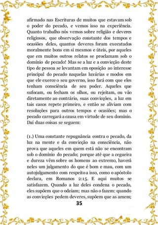 35
afirmado nas Escrituras de muitos que estavam sob
o poder do pecado, e vemos isso na experiência.
Quanto trabalho nós vemos sobre religião e deveres
religiosos, que observação constante dos tempos e
ocasiões deles, quantos deveres foram executados
moralmente bons em si mesmos e úteis, por aqueles
que em muitos outros relatos se proclamam sob o
domínio de pecado! Mas se a luz e a convicção deste
tipo de pessoa se levantam em oposição ao interesse
principal do pecado naquelas luxúrias e modos em
que ele exerce o seu governo, isso fará com que eles
tenham consciência de seu poder. Aqueles que
sufocam, ou fecham os olhos, ou rejeitam, ou vão
diretamente ao contrário, suas convicções, a luz em
tais casos repete primeiro, e então se aliviam com
resoluções para outros tempos e ocasiões; mas o
pecado carregará a causa em virtude de seu domínio.
Daí duas coisas se seguem:
(1.) Uma constante repugnância contra o pecado, da
luz na mente e da convicção na consciência, não
prova que aqueles em quem está não se encontram
sob o domínio do pecado; porque até que a cegueira
e dureza vêm sobre os homens ao extremo, haverá
neles um julgamento do que é bom e mau, com um
autojulgamento com respeitoa isso, como o apóstolo
declara, em Romanos 2:15. E aqui muitos se
satisfazem. Quando a luz deles condena o pecado,
eles supõem que o odeiam; mas não o fazem: quando
as convicções pedem deveres, supõem que as amem;
 