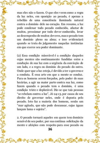 36
mas eles não o fazem. O que eles veem como a regra
da luz neles, em oposição ao pecado, é apenas a
rebelião de uma consciência iluminada natural
contra o domínio dele no coração. Em resumo, a luz
pode condenar todo pecado conhecido, afastar de
muitos, pressionar por todo dever conhecido, levar
ao desempenho de muitos deveres,maso pecado tem
um domínio pleno na alma; e isso evidenciará
quando se trata do julgamento naquelas instâncias
em que exerce seu poder dominante.
(2) Essa condição miserável é a condição daqueles
cujas mentes são continuamente fundidas entre a
condução de sua luz com a urgência da convicção de
um lado, e a regra ou domínio do pecado do outro.
Onde quer que a luz esteja, é devido a ter o governo e
a conduta. É essa arte em que a mente se conduz.
Para os homens serem forçados, pelo poder de suas
luxúrias, a agir na maior parte contra sua luz, como
fazem quando o pecado tem o domínio, é uma
condição triste e deplorável. Diz-se que tais pessoas
“se rebelam contra a luz”, Jó 24:13, por causa de seu
direito de governar neles, onde é deposta pelo
pecado. Isto faz a maioria dos homens, senão um
“mar agitado, que não pode descansar, cujas águas
lançam lama e sujeira”.
2. O pecado tornará aqueles em quem tem domínio
sensível de seu poder, por sua contínua solicitação da
mente e afeições com respeito para esse pecado ou
 