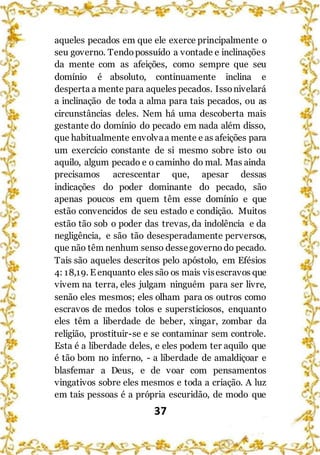 37
aqueles pecados em que ele exerce principalmente o
seu governo. Tendopossuído a vontade e inclinações
da mente com as afeições, como sempre que seu
domínio é absoluto, continuamente inclina e
desperta a mente para aqueles pecados. Issonivelará
a inclinação de toda a alma para tais pecados, ou as
circunstâncias deles. Nem há uma descoberta mais
gestante do domínio do pecado em nada além disso,
que habitualmente envolvaa mente e as afeições para
um exercício constante de si mesmo sobre isto ou
aquilo, algum pecado e o caminho do mal. Mas ainda
precisamos acrescentar que, apesar dessas
indicações do poder dominante do pecado, são
apenas poucos em quem têm esse domínio e que
estão convencidos de seu estado e condição. Muitos
estão tão sob o poder das trevas, da indolência e da
negligência, e são tão desesperadamente perversos,
que não têm nenhum senso dessegoverno do pecado.
Tais são aqueles descritos pelo apóstolo, em Efésios
4: 18,19. E enquanto eles são os mais visescravos que
vivem na terra, eles julgam ninguém para ser livre,
senão eles mesmos; eles olham para os outros como
escravos de medos tolos e supersticiosos, enquanto
eles têm a liberdade de beber, xingar, zombar da
religião, prostituir-se e se contaminar sem controle.
Esta é a liberdade deles, e eles podem ter aquilo que
é tão bom no inferno, - a liberdade de amaldiçoar e
blasfemar a Deus, e de voar com pensamentos
vingativos sobre eles mesmos e toda a criação. A luz
em tais pessoas é a própria escuridão, de modo que
 