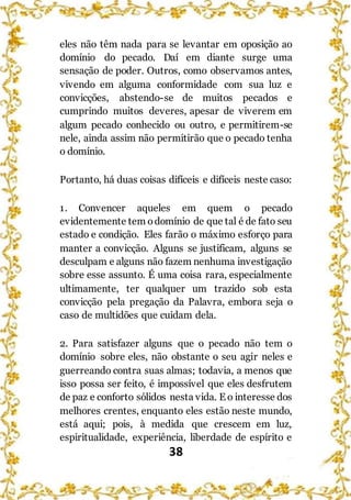 38
eles não têm nada para se levantar em oposição ao
domínio do pecado. Daí em diante surge uma
sensação de poder. Outros, como observamos antes,
vivendo em alguma conformidade com sua luz e
convicções, abstendo-se de muitos pecados e
cumprindo muitos deveres, apesar de viverem em
algum pecado conhecido ou outro, e permitirem-se
nele, ainda assim não permitirão que o pecado tenha
o domínio.
Portanto, há duas coisas difíceis e difíceis neste caso:
1. Convencer aqueles em quem o pecado
evidentemente tem odomínio de que tal é de fato seu
estado e condição. Eles farão o máximo esforço para
manter a convicção. Alguns se justificam, alguns se
desculpam e alguns não fazem nenhuma investigação
sobre esse assunto. É uma coisa rara, especialmente
ultimamente, ter qualquer um trazido sob esta
convicção pela pregação da Palavra, embora seja o
caso de multidões que cuidam dela.
2. Para satisfazer alguns que o pecado não tem o
domínio sobre eles, não obstante o seu agir neles e
guerreando contra suas almas; todavia, a menos que
isso possa ser feito, é impossível que eles desfrutem
de paz e conforto sólidos nesta vida. E o interesse dos
melhores crentes, enquanto eles estão neste mundo,
está aqui; pois, à medida que crescem em luz,
espiritualidade, experiência, liberdade de espírito e
 