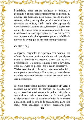 39
humildade, mais amam conhecer o engano, a
atividade e o poder dos remanescentes do pecado. E,
embora não funcione, pelo menos não de maneira
sensata, neles, para aqueles pecados onde reinam e
rastejam em outros, ainda assim são capazes de
discernir seus atos mais sutis, interiores e espirituais
na mente e no coração, ao enfraquecimento da graça,
à obstrução de suas operações efetivas em deveres
santos, com muitas indisposições para a estabilidade
na vida de Deus; que os preenche com problemas.
CAPÍTULO 3.
A segunda pergunta: se o pecado tem domínio em
nós ou não - em respostaa que é mostradoque alguns
usam a liberdade do pecado, e eles são os seus
professantes. - Há muitos em que o caso é duvidoso,
onde o serviço do pecado não é assim discernível. -
Várias exceções são colocadas contra o seu domínio,
onde parece prevalecer. - Alguns certos sinais de seu
domínio - Graças e deveres a serem exercidos para a
sua mortificação.
II. Estas coisas sendo assim estabelecidas em geral a
respeito da natureza do domínio do pecado, nós
agora procederemos à nossa principal investigação, a
saber: Se o pecado tem domínio em nós ou não, pelo
qual podemos saber se estamos debaixo da lei ou sob
a graça, ou qual é o estado de nossas almas para com
Deus. Uma indagação é muito necessária para
 