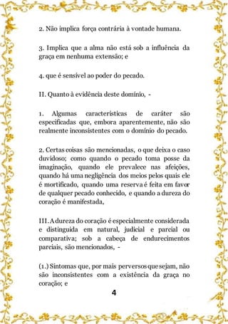 4
2. Não implica força contrária à vontade humana.
3. Implica que a alma não está sob a influência da
graça em nenhuma extensão; e
4. que é sensível ao poder do pecado.
II. Quanto à evidência deste domínio, -
1. Algumas características de caráter são
especificadas que, embora aparentemente, não são
realmente inconsistentes com o domínio do pecado.
2. Certas coisas são mencionadas, o que deixa o caso
duvidoso; como quando o pecado toma posse da
imaginação, quando ele prevalece nas afeições,
quando há uma negligência dos meios pelos quais ele
é mortificado, quando uma reserva é feita em favor
de qualquer pecado conhecido, e quando a dureza do
coração é manifestada,
III.Adureza do coração é especialmente considerada
e distinguida em natural, judicial e parcial ou
comparativa; sob a cabeça de endurecimentos
parciais, são mencionados, -
(1.) Sintomas que, por mais perversosquesejam, não
são inconsistentes com a existência da graça no
coração; e
 