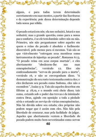40
alguns, e para todos terem determinado
corretamenteem suas mentes, a partir das Escrituras
e da experiência; pois dessa determinação depende
toda nossa paz sólida.
O pecado estaráem nós; ela nos seduzirá, lutará e nos
seduzirá; mas a grande questão, como para a nossa
paz e conforto, é se ele temdomínio sobre nós ou não.
Primeiro, nós não perguntamos sobre aqueles em
quem o reino do pecado é absoluto e facilmente
discernível, pelo menos para si mesmos. Tais são os
que visivelmente “entregam seus membros como
instrumentos de injustiça ao pecado”, Romanos 6:13.
“O pecado reina em seus corpos mortais”, e eles
abertamente “obedecem-lhe nas suas
concupiscências”, versículo 12. Eles são
confessadamente “servos do pecado para a morte”,
versículo 16, e não se envergonham disso. “A
demonstração do seu rosto testemunha contra eles; e
eles declaram seu pecado como Sodoma, eles não o
escondem ”, Isaías 3: 9. Tais são aqueles descritos em
Efésios 4: 18,19, e o mundo está cheio disso; tais
como, estando sob o poder das trevas e da inimizade
contra Deus, agindo em oposição a toda a piedade
séria e estando ao serviço de várias concupiscências.
Não há dúvida sobre seu estado; eles próprios não
podem negar que é assim com eles. Não falo pela
liberdade de censurar, mas pela facilidade de julgar.
Aqueles que abertamente vestem a liberdade do
pecado podem muito bem ser estimados como servos
 