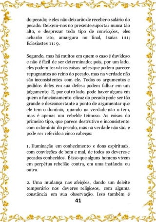 41
do pecado; e eles não deixarãode receber o salário do
pecado. Deixem-nos no presente suportar nunca tão
alto, e desprezar todo tipo de convicções, eles
acharão isto, amargura no final, Isaías 1:11;
Eclesiastes 11: 9.
Segundo, mas há muitos em quem o caso é duvidoso
e não é fácil de ser determinado; pois, por um lado,
eles podem ter várias coisas neles que podem parecer
repugnantes ao reino do pecado, mas na verdade não
são inconsistentes com ele. Todos os argumentos e
pedidos deles em sua defesa podem falhar em um
julgamento. E, por outro lado, pode haver alguns em
quem o funcionamento eficaz do pecado pode ser tão
grande e desconcertante a ponto de argumentar que
ele tem o domínio, quando na verdade não o tem,
mas é apenas um rebelde teimoso. As coisas do
primeiro tipo, que parece destrutivo e inconsistente
com o domínio do pecado, mas na verdade nãosão, e
pode ser referido a cinco cabeças:
1. Iluminação em conhecimento e dons espirituais,
com convicções de bem e mal, de todos os deveres e
pecados conhecidos. É isso que alguns homens vivem
em perpétua rebelião contra, em uma instância ou
outra.
2. Uma mudança nas afeições, dando um deleite
temporário nos deveres religiosos, com alguma
constância em sua observação. Isso também é
 