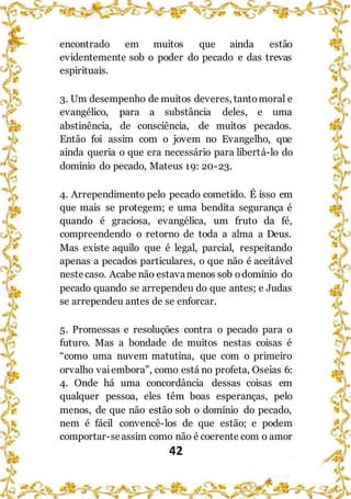 42
encontrado em muitos que ainda estão
evidentemente sob o poder do pecado e das trevas
espirituais.
3. Um desempenho de muitos deveres, tantomoral e
evangélico, para a substância deles, e uma
abstinência, de consciência, de muitos pecados.
Então foi assim com o jovem no Evangelho, que
ainda queria o que era necessário para libertá-lo do
domínio do pecado, Mateus 19: 20-23.
4. Arrependimento pelo pecado cometido. É isso em
que mais se protegem; e uma bendita segurança é
quando é graciosa, evangélica, um fruto da fé,
compreendendo o retorno de toda a alma a Deus.
Mas existe aquilo que é legal, parcial, respeitando
apenas a pecados particulares, o que não é aceitável
nestecaso. Acabe não estavamenos sob odomínio do
pecado quando se arrependeu do que antes; e Judas
se arrependeu antes de se enforcar.
5. Promessas e resoluções contra o pecado para o
futuro. Mas a bondade de muitos nestas coisas é
“como uma nuvem matutina, que com o primeiro
orvalho vaiembora”, como está no profeta, Oseias 6:
4. Onde há uma concordância dessas coisas em
qualquer pessoa, eles têm boas esperanças, pelo
menos, de que não estão sob o domínio do pecado,
nem é fácil convencê-los de que estão; e podem
comportar-seassim como não é coerente com o amor
 