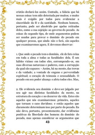 43
cristão declará-los assim. Contudo, a falácia que há
nessas coisas tem sido detectada por muitos; e muito
mais é exigido por todos para evidenciar a
sinceridade da fé e da santidade. Nenhum homem,
portanto, pode ser absolvido por apelos retirados
deles, como a sua sujeição ao governo do pecado. As
coisas do segundo tipo, de onde argumentos podem
ser usados para provar o domínio do pecado em
qualquer pessoa, que ainda não o fará, são aqueles
que examinaremos agora. E devemos observar:
1.Que onde o pecado tem o domínio, ele de fato reina
em toda a alma e todas as faculdades dela. É um
hábito vicioso em todos eles, corrompendo-os, em
suas diversas naturezas e poderes, com a corrupção
da qual são capazes: - Assim, há na mente, das trevas
e da vaidade; a vontade de engano e perversidade
espiritual; o coração de teimosia e sensualidade. O
pecado em seu poder alcança e afeta todos eles. Mas,
2. Ele evidencia seu domínio e deve ser julgado por
seu agir nas distintas faculdades da mente, na
estrutura do coração e no decorrer da vida. Estes são
aqueles que nós examinaremos: primeiro, aqueles
que tornam o caso duvidoso; e então aqueles que
claramente determinam isso por parte do pecado. Eu
não devo, portanto, presentemente, dar evidências
positivas da liberdade dos homens do domínio do
pecado, mas apenas considerar os argumentos que
 