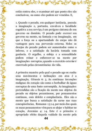 44
estão contra eles, e examinar até que ponto eles são
conclusivos, ou como eles podem ser vencidos. E,
1. Quando o pecado, em qualquer instância, possuiu
a imaginação e, portanto, envolveu a faculdade
cognitiva a seu serviço, é um perigoso sintoma de seu
governo ou domínio. O pecado pode exercer seu
governo na mente, na fantasia e na imaginação, em
que a força ou a oportunidade do corpo não dá
vantagem para sua perversão externa. Neles os
desejos do pecado podem ser aumentados como o
inferno, e a satisfação da luxúria tomada com
ganância. O orgulho, a cobiça e a sensualidade
podem reinar e enfurecer-se na mente por
imaginações corruptas, quando o exercício exterior é
encerrado pelas circunstâncias da vida.
A primeira maneira pela qual o pecado age ou cunha
seus movimentos e inclinações em atos é a
imaginação, Gênesis 6: 5. As contínuas invenções
malignas do coração são como o borbulhar de águas
corruptas de uma fonte corrompida. As imaginações
pretendidas são a fixação da mente nos objetos do
pecado ou objetos pecaminosos, por pensamentos
contínuos, com deleite e complacência. Eles são a
mente que busca a satisfação da carne nas suas
concupiscências, Romanos 13:14, por meio dos quais
os maus pensamentos vêmpara se alojar e habitar no
coração, Jeremias 4: 14. Este é o primeiro e
apropriado efeito daquela vaidade da mente pela
 