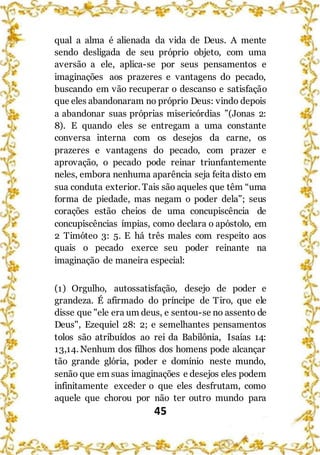 45
qual a alma é alienada da vida de Deus. A mente
sendo desligada de seu próprio objeto, com uma
aversão a ele, aplica-se por seus pensamentos e
imaginações aos prazeres e vantagens do pecado,
buscando em vão recuperar o descanso e satisfação
que eles abandonaram no próprio Deus: vindo depois
a abandonar suas próprias misericórdias ”(Jonas 2:
8). E quando eles se entregam a uma constante
conversa interna com os desejos da carne, os
prazeres e vantagens do pecado, com prazer e
aprovação, o pecado pode reinar triunfantemente
neles, embora nenhuma aparência seja feita disto em
sua conduta exterior. Tais são aqueles que têm “uma
forma de piedade, mas negam o poder dela”; seus
corações estão cheios de uma concupiscência de
concupiscências ímpias, como declara o apóstolo, em
2 Timóteo 3: 5. E há três males com respeito aos
quais o pecado exerce seu poder reinante na
imaginação de maneira especial:
(1) Orgulho, autossatisfação, desejo de poder e
grandeza. É afirmado do príncipe de Tiro, que ele
disse que "ele era um deus, e sentou-se no assento de
Deus", Ezequiel 28: 2; e semelhantes pensamentos
tolos são atribuídos ao rei da Babilônia, Isaías 14:
13,14. Nenhum dos filhos dos homens pode alcançar
tão grande glória, poder e domínio neste mundo,
senão que em suas imaginações e desejos eles podem
infinitamente exceder o que eles desfrutam, como
aquele que chorou por não ter outro mundo para
 