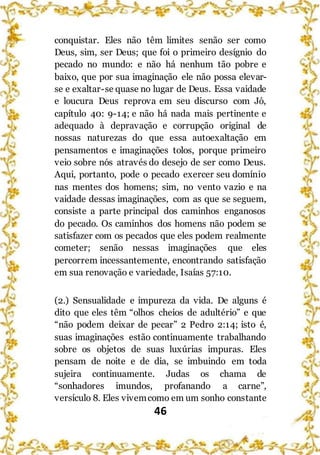 46
conquistar. Eles não têm limites senão ser como
Deus, sim, ser Deus; que foi o primeiro desígnio do
pecado no mundo: e não há nenhum tão pobre e
baixo, que por sua imaginação ele não possa elevar-
se e exaltar-se quase no lugar de Deus. Essa vaidade
e loucura Deus reprova em seu discurso com Jó,
capítulo 40: 9-14; e não há nada mais pertinente e
adequado à depravação e corrupção original de
nossas naturezas do que essa autoexaltação em
pensamentos e imaginações tolos, porque primeiro
veio sobre nós através do desejo de ser como Deus.
Aqui, portanto, pode o pecado exercer seu domínio
nas mentes dos homens; sim, no vento vazio e na
vaidade dessas imaginações, com as que se seguem,
consiste a parte principal dos caminhos enganosos
do pecado. Os caminhos dos homens não podem se
satisfazer com os pecados que eles podem realmente
cometer; senão nessas imaginações que eles
percorrem incessantemente, encontrando satisfação
em sua renovação e variedade, Isaías 57:10.
(2.) Sensualidade e impureza da vida. De alguns é
dito que eles têm “olhos cheios de adultério” e que
“não podem deixar de pecar” 2 Pedro 2:14; isto é,
suas imaginações estão continuamente trabalhando
sobre os objetos de suas luxúrias impuras. Eles
pensam de noite e de dia, se imbuindo em toda
sujeira continuamente. Judas os chama de
“sonhadores imundos, profanando a carne”,
versículo 8. Eles vivemcomo em um sonho constante
 